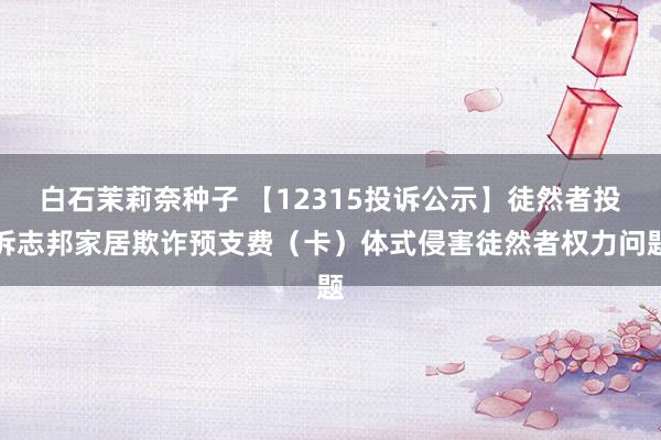 白石茉莉奈种子 【12315投诉公示】徒然者投诉志邦家居欺诈预支费（卡）体式侵害徒然者权力问题