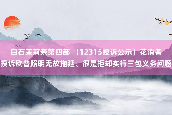 白石茉莉奈第四部 【12315投诉公示】花消者投诉欧普照明无故拖延、很是拒却实行三包义务问题