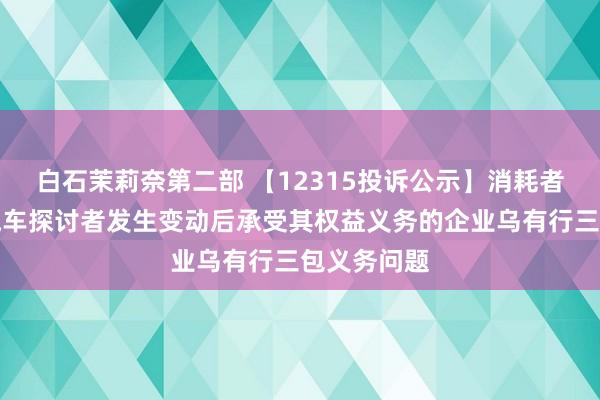 白石茉莉奈第二部 【12315投诉公示】消耗者投诉广汇汽车探讨者发生变动后承受其权益义务的企业乌有行三包义务问题