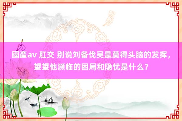 國產av 肛交 别说刘备伐吴是莫得头脑的发挥，望望他濒临的困局和隐忧是什么？