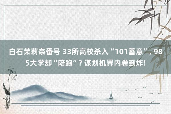 白石茉莉奈番号 33所高校杀入“101蓄意”, 985大学却“陪跑”? 谋划机界内卷到炸!