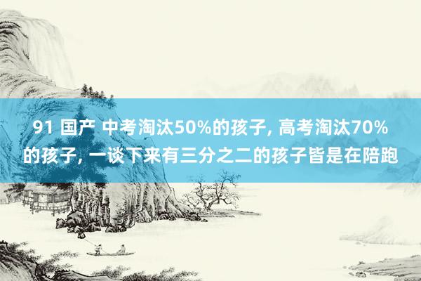 91 国产 中考淘汰50%的孩子, 高考淘汰70%的孩子, 一谈下来有三分之二的孩子皆是在陪跑