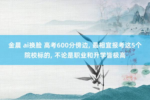 金晨 ai换脸 高考600分傍边, 最相宜报考这5个院校标的, 不论是职业和升学皆极高