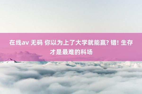 在线av 无码 你以为上了大学就能赢? 错! 生存才是最难的科场