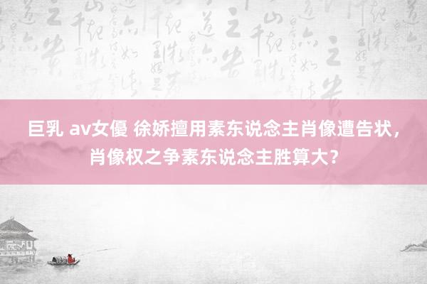 巨乳 av女優 徐娇擅用素东说念主肖像遭告状，肖像权之争素东说念主胜算大？
