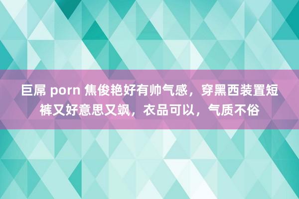 巨屌 porn 焦俊艳好有帅气感，穿黑西装置短裤又好意思又飒，衣品可以，气质不俗