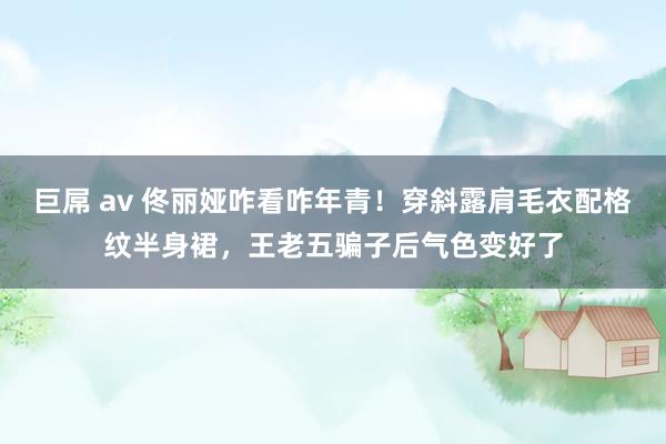 巨屌 av 佟丽娅咋看咋年青！穿斜露肩毛衣配格纹半身裙，王老五骗子后气色变好了