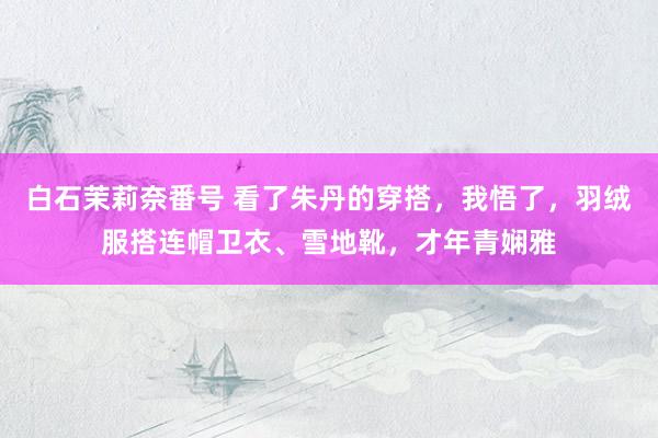 白石茉莉奈番号 看了朱丹的穿搭，我悟了，羽绒服搭连帽卫衣、雪地靴，才年青娴雅
