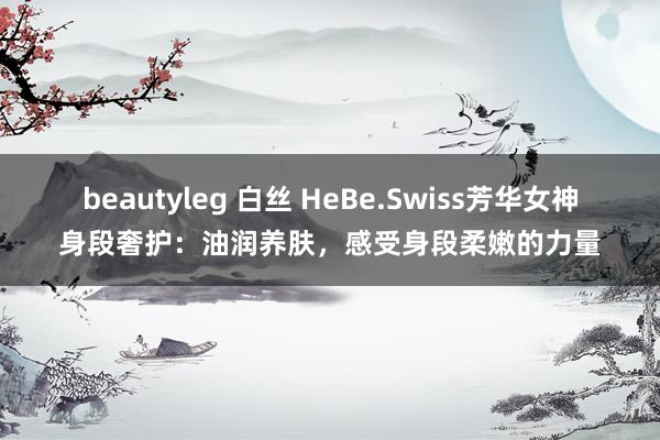 beautyleg 白丝 HeBe.Swiss芳华女神身段奢护：油润养肤，感受身段柔嫩的力量