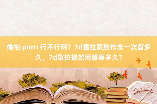偷拍 porn 行不行啊？7d提拉紧致作念一次管多久，7d聚拉提效用督察多久？