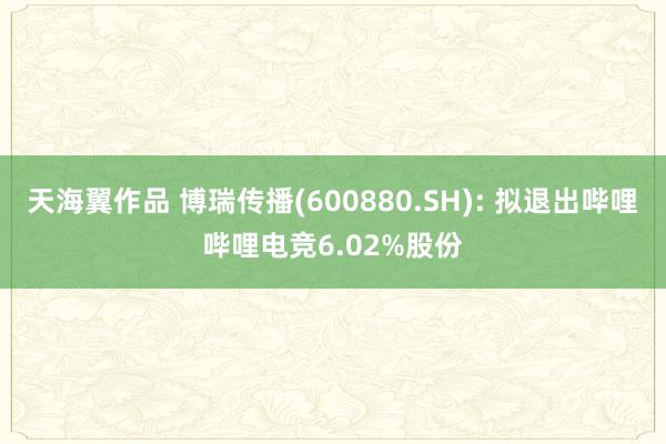 天海翼作品 博瑞传播(600880.SH): 拟退出哔哩哔哩电竞6.02%股份