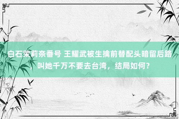 白石茉莉奈番号 王耀武被生擒前替配头暗留后路，叫她千万不要去台湾，结局如何？