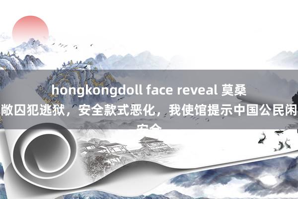 hongkongdoll face reveal 莫桑比克宽敞囚犯逃狱，安全款式恶化，我使馆提示中国公民闲暇安全