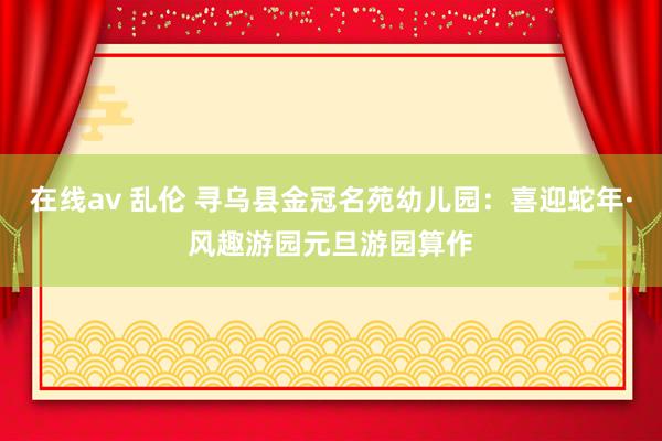 在线av 乱伦 寻乌县金冠名苑幼儿园：喜迎蛇年·风趣游园元旦游园算作