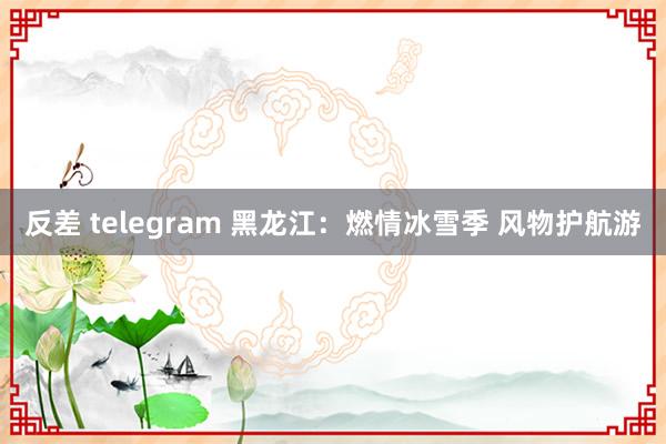 反差 telegram 黑龙江：燃情冰雪季 风物护航游