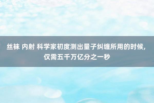 丝袜 内射 科学家初度测出量子纠缠所用的时候, 仅需五千万亿分之一秒