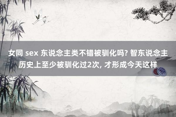 女同 sex 东说念主类不错被驯化吗? 智东说念主历史上至少被驯化过2次, 才形成今天这样