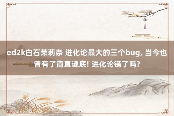 ed2k白石茉莉奈 进化论最大的三个bug, 当今也曾有了简直谜底! 进化论错了吗?