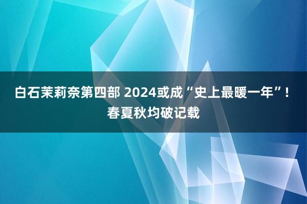 白石茉莉奈第四部 2024或成“史上最暖一年”! 春夏秋均破记载