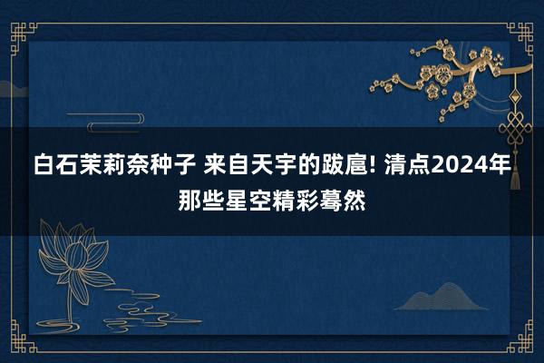 白石茉莉奈种子 来自天宇的跋扈! 清点2024年那些星空精彩蓦然