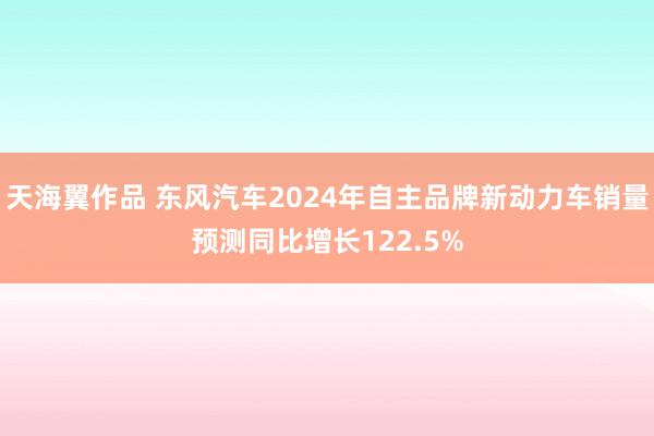 天海翼作品 东风汽车2024年自主品牌新动力车销量预测同比增长122.5%