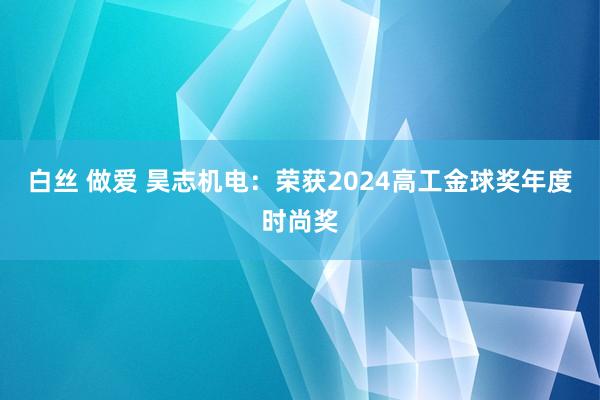 白丝 做爱 昊志机电：荣获2024高工金球奖年度时尚奖