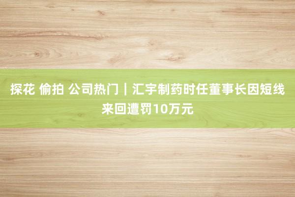 探花 偷拍 公司热门｜汇宇制药时任董事长因短线来回遭罚10万元