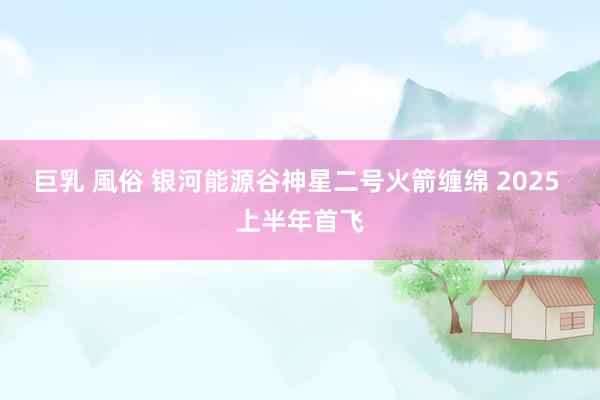 巨乳 風俗 银河能源谷神星二号火箭缠绵 2025 上半年首飞