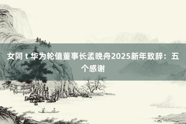 女同 t 华为轮值董事长孟晚舟2025新年致辞：五个感谢