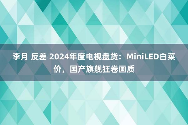 李月 反差 2024年度电视盘货：MiniLED白菜价，国产旗舰狂卷画质