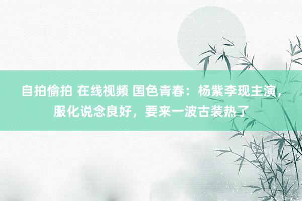 自拍偷拍 在线视频 国色青春：杨紫李现主演，服化说念良好，要来一波古装热了
