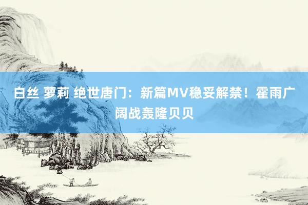 白丝 萝莉 绝世唐门：新篇MV稳妥解禁！霍雨广阔战轰隆贝贝