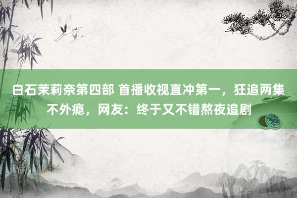 白石茉莉奈第四部 首播收视直冲第一，狂追两集不外瘾，网友：终于又不错熬夜追剧