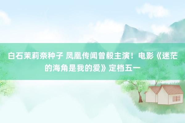 白石茉莉奈种子 凤凰传闻曾毅主演！电影《迷茫的海角是我的爱》定档五一