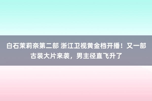 白石茉莉奈第二部 浙江卫视黄金档开播！又一部古装大片来袭，男主径直飞升了