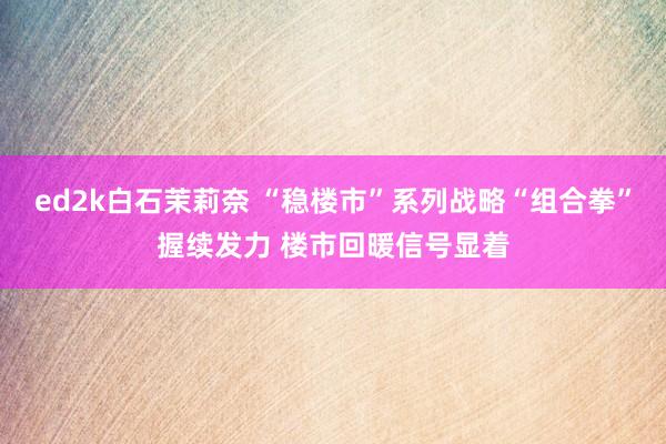ed2k白石茉莉奈 “稳楼市”系列战略“组合拳”握续发力 楼市回暖信号显着