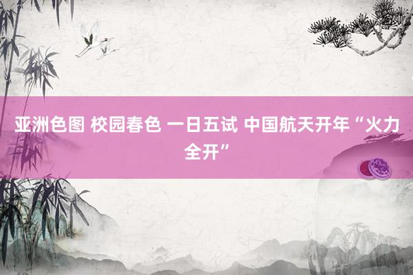 亚洲色图 校园春色 一日五试 中国航天开年“火力全开”