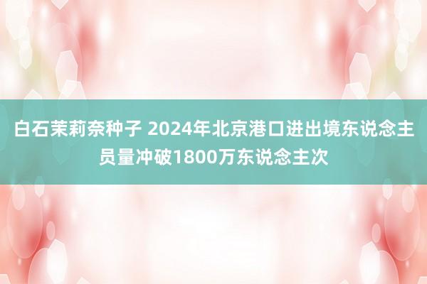 白石茉莉奈种子 2024年北京港口进出境东说念主员量冲破1800万东说念主次
