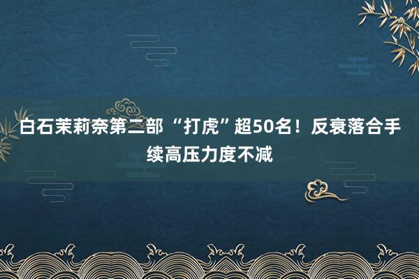 白石茉莉奈第二部 “打虎”超50名！反衰落合手续高压力度不减