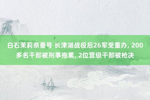 白石茉莉奈番号 长津湖战役后26军受重办, 200多名干部被刑事拖累, 2位营级干部被枪决
