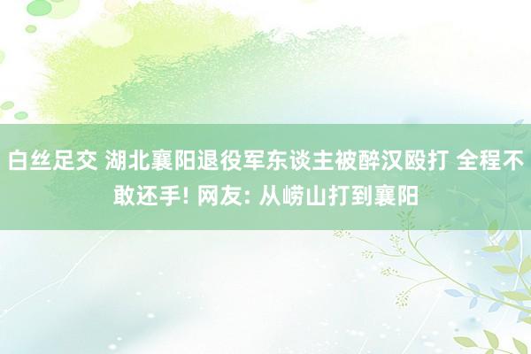 白丝足交 湖北襄阳退役军东谈主被醉汉殴打 全程不敢还手! 网友: 从崂山打到襄阳