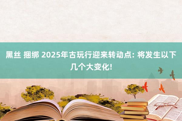 黑丝 捆绑 2025年古玩行迎来转动点: 将发生以下几个大变化!