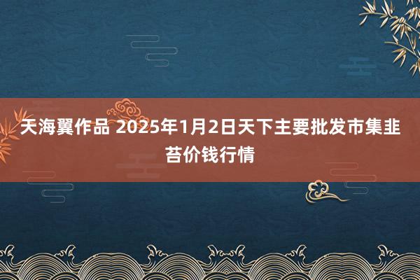 天海翼作品 2025年1月2日天下主要批发市集韭苔价钱行情