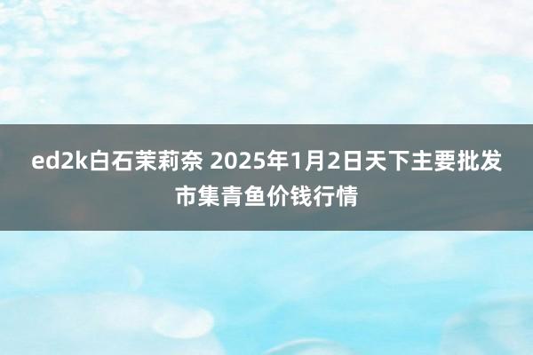 ed2k白石茉莉奈 2025年1月2日天下主要批发市集青鱼价钱行情