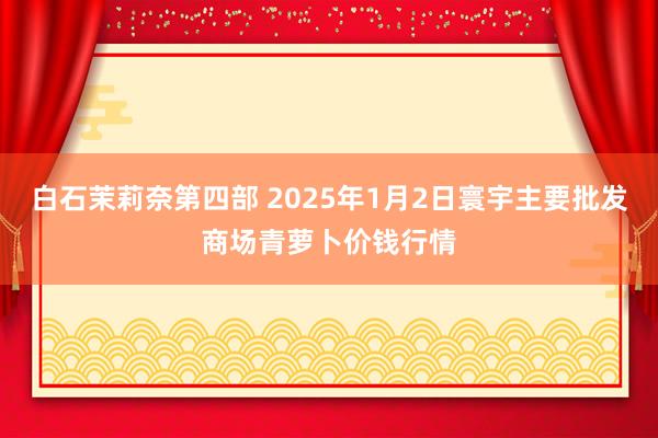 白石茉莉奈第四部 2025年1月2日寰宇主要批发商场青萝卜价钱行情