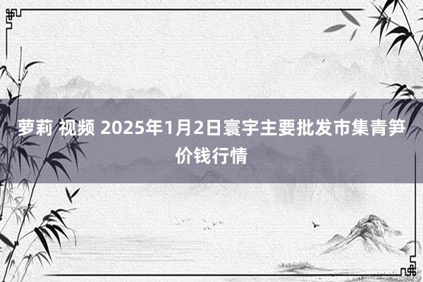 萝莉 视频 2025年1月2日寰宇主要批发市集青笋价钱行情