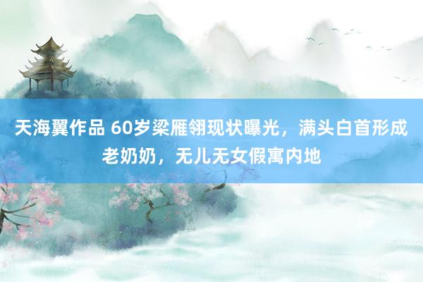 天海翼作品 60岁梁雁翎现状曝光，满头白首形成老奶奶，无儿无女假寓内地
