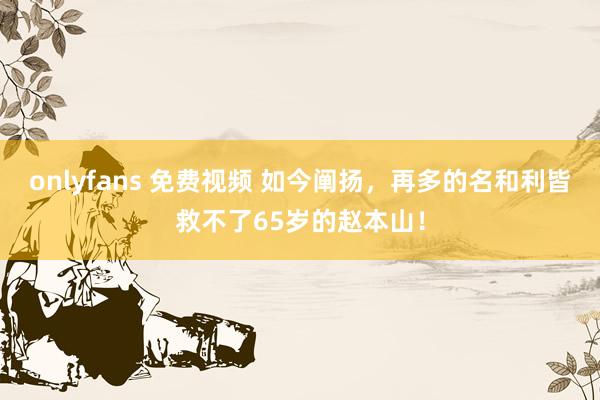 onlyfans 免费视频 如今阐扬，再多的名和利皆救不了65岁的赵本山！