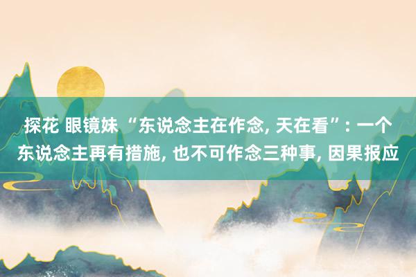 探花 眼镜妹 “东说念主在作念， 天在看”: 一个东说念主再有措施， 也不可作念三种事， 因果报应
