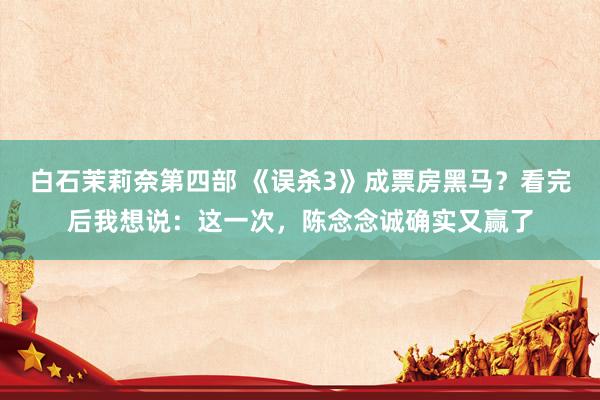 白石茉莉奈第四部 《误杀3》成票房黑马？看完后我想说：这一次，陈念念诚确实又赢了